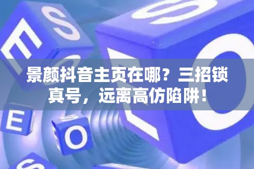 景颜抖音主页在哪?三招锁真号,远离高仿陷阱! 景颜抖音主页在哪?三招锁真号,远离高仿陷阱!