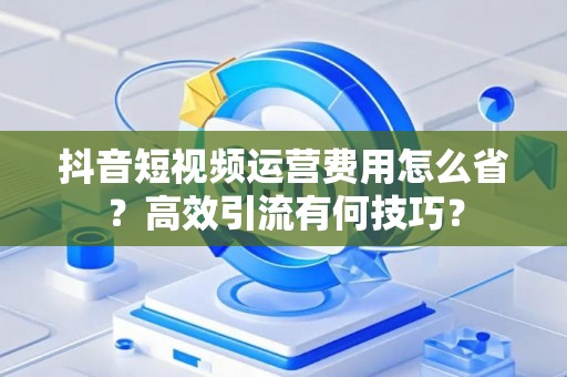 抖音短视频运营费用怎么省？高效引流有何技巧？