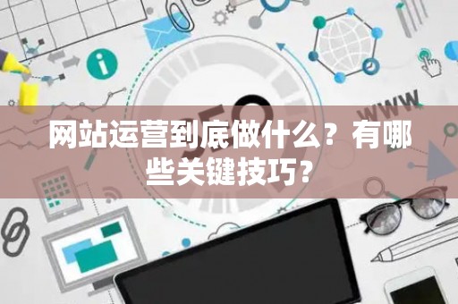 网站运营到底做什么？有哪些关键技巧？