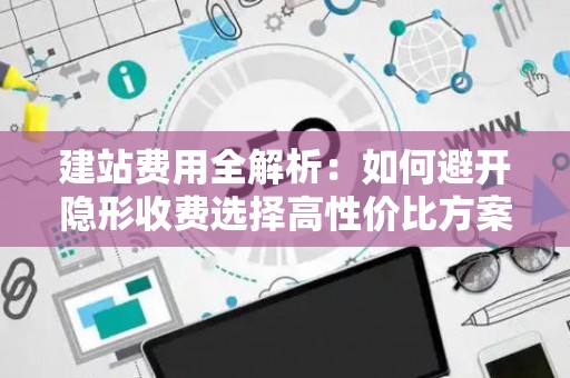 建站费用全解析：如何避开隐形收费选择高性价比方案