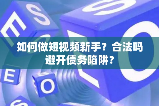 如何做短视频新手？合法吗避开债务陷阱？